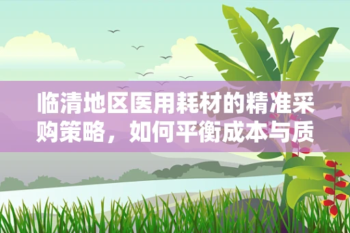 临清地区医用耗材的精准采购策略，如何平衡成本与质量？