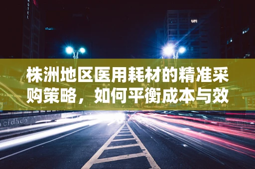 株洲地区医用耗材的精准采购策略，如何平衡成本与效率？