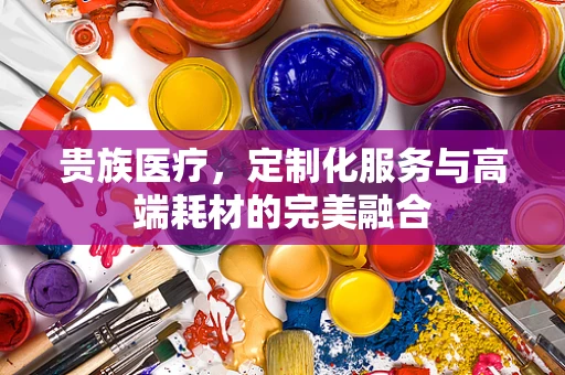 贵族医疗，定制化服务与高端耗材的完美融合