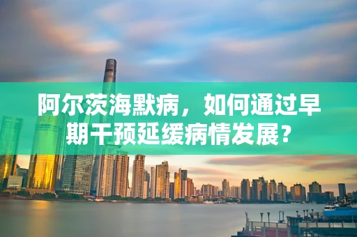 阿尔茨海默病，如何通过早期干预延缓病情发展？