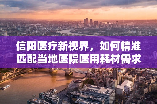 信阳医疗新视界，如何精准匹配当地医院医用耗材需求？
