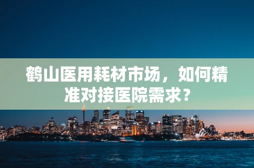 鹤山医用耗材市场，如何精准对接医院需求？
