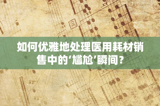 如何优雅地处理医用耗材销售中的‘尴尬’瞬间？