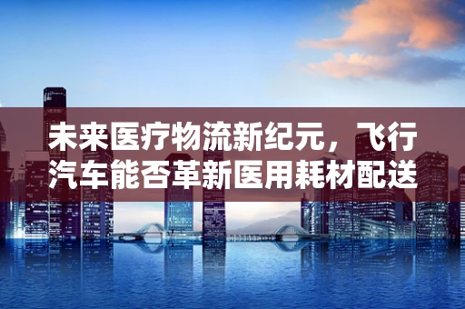 未来医疗物流新纪元，飞行汽车能否革新医用耗材配送？