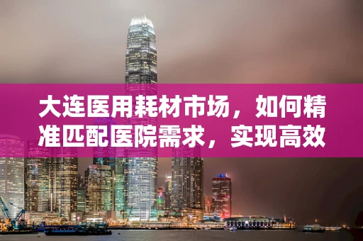 大连医用耗材市场，如何精准匹配医院需求，实现高效供应？