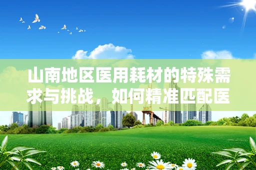 山南地区医用耗材的特殊需求与挑战，如何精准匹配医疗资源？