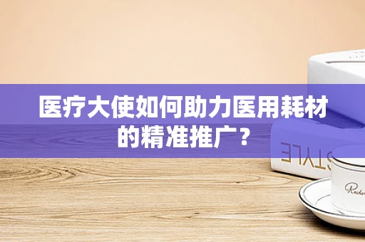 医疗大使如何助力医用耗材的精准推广？