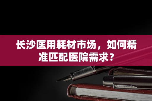 长沙医用耗材市场，如何精准匹配医院需求？