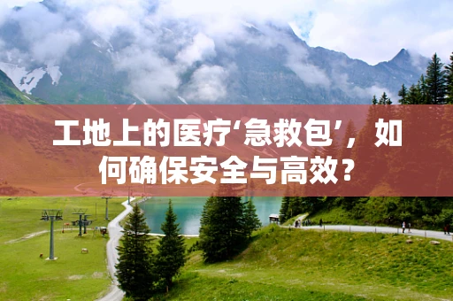 工地上的医疗‘急救包’，如何确保安全与高效？