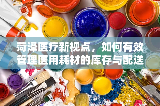 菏泽医疗新视点，如何有效管理医用耗材的库存与配送？