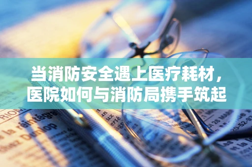 当消防安全遇上医疗耗材，医院如何与消防局携手筑起安全防线？