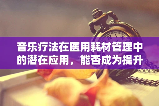 音乐疗法在医用耗材管理中的潜在应用，能否成为提升患者康复体验的新篇章？