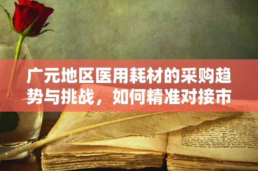 广元地区医用耗材的采购趋势与挑战，如何精准对接市场需求？