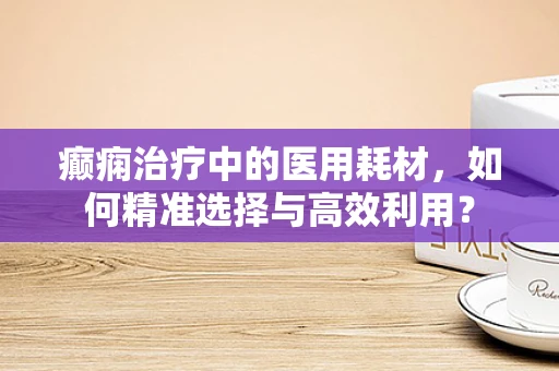 癫痫治疗中的医用耗材，如何精准选择与高效利用？
