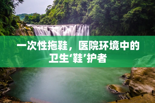 一次性拖鞋，医院环境中的卫生‘鞋’护者