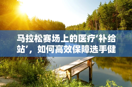 马拉松赛场上的医疗‘补给站’，如何高效保障选手健康？
