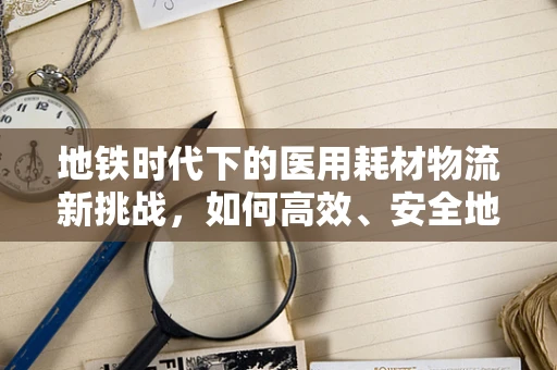 地铁时代下的医用耗材物流新挑战，如何高效、安全地‘驶’向医院？