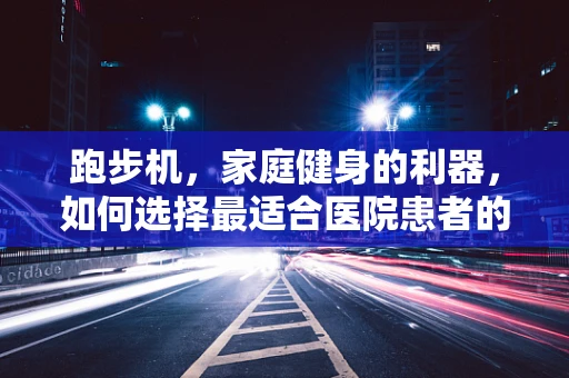 跑步机，家庭健身的利器，如何选择最适合医院患者的款式？