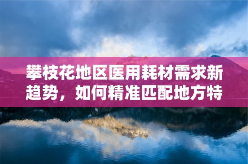 攀枝花地区医用耗材需求新趋势，如何精准匹配地方特色？