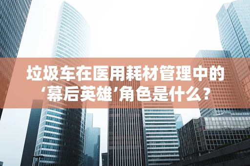 垃圾车在医用耗材管理中的‘幕后英雄’角色是什么？