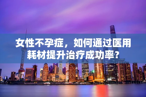 女性不孕症，如何通过医用耗材提升治疗成功率？