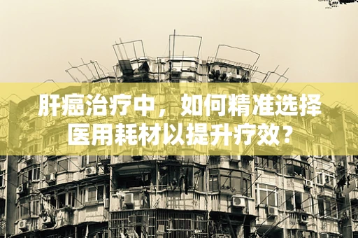肝癌治疗中，如何精准选择医用耗材以提升疗效？