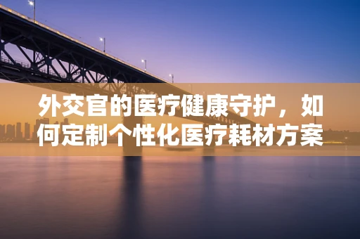 外交官的医疗健康守护，如何定制个性化医疗耗材方案？