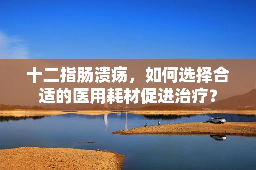 十二指肠溃疡，如何选择合适的医用耗材促进治疗？