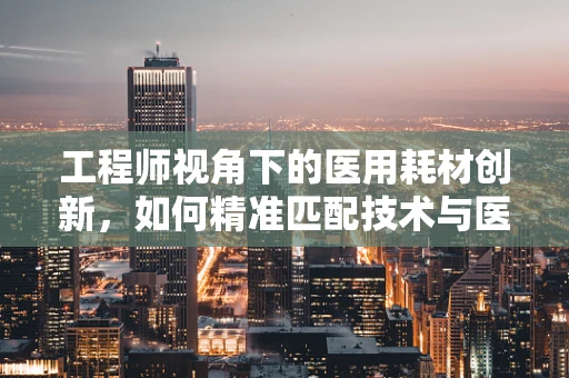 工程师视角下的医用耗材创新，如何精准匹配技术与医疗需求？