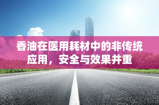 香油在医用耗材中的非传统应用，安全与效果并重