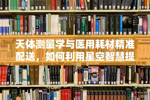 天体测量学与医用耗材精准配送，如何利用星空智慧提升医疗效率？
