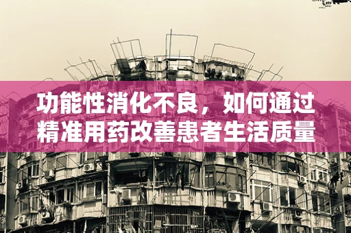 功能性消化不良，如何通过精准用药改善患者生活质量？