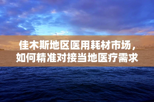佳木斯地区医用耗材市场，如何精准对接当地医疗需求？