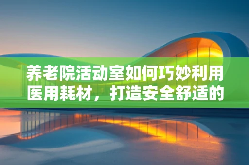 养老院活动室如何巧妙利用医用耗材，打造安全舒适的休闲环境？