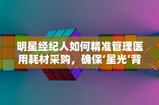 明星经纪人如何精准管理医用耗材采购，确保‘星光’背后的健康守护？