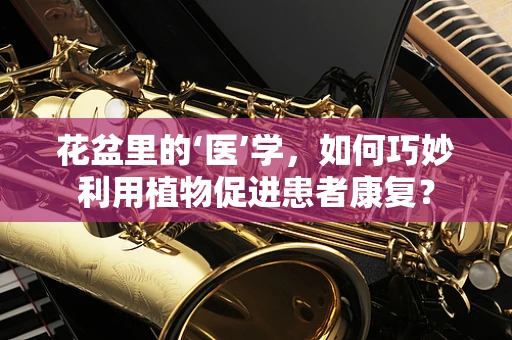 花盆里的‘医’学，如何巧妙利用植物促进患者康复？