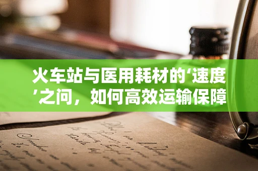 火车站与医用耗材的‘速度’之问，如何高效运输保障？