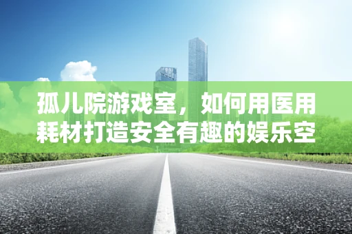孤儿院游戏室，如何用医用耗材打造安全有趣的娱乐空间？