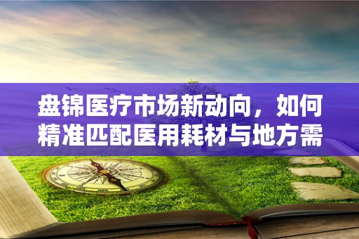 盘锦医疗市场新动向，如何精准匹配医用耗材与地方需求？