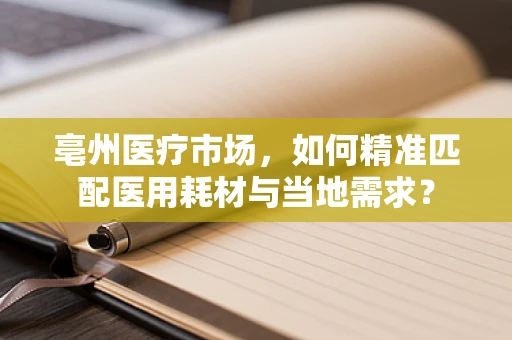 亳州医疗市场，如何精准匹配医用耗材与当地需求？