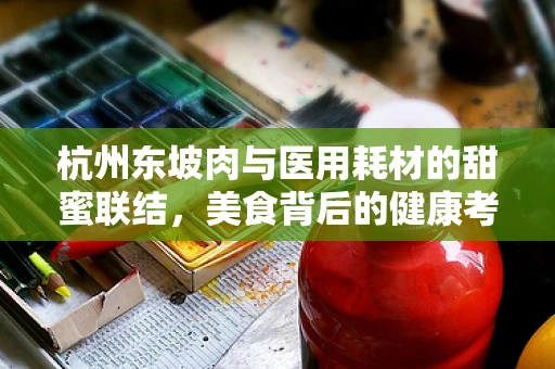 杭州东坡肉与医用耗材的甜蜜联结，美食背后的健康考量