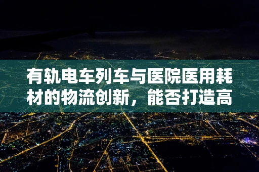 有轨电车列车与医院医用耗材的物流创新，能否打造高效配送新模式？