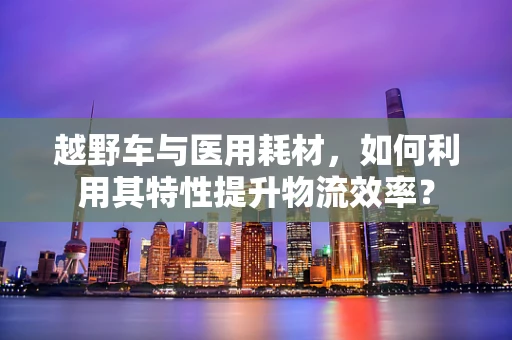 越野车与医用耗材，如何利用其特性提升物流效率？