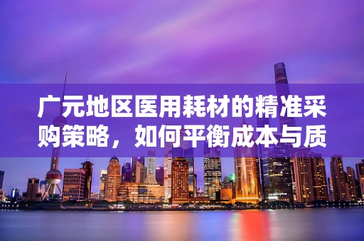广元地区医用耗材的精准采购策略，如何平衡成本与质量？