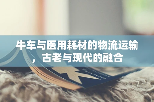 牛车与医用耗材的物流运输，古老与现代的融合