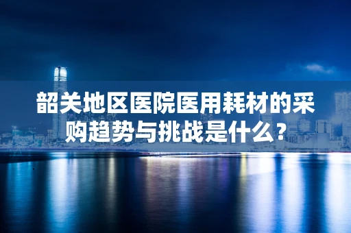 韶关地区医院医用耗材的采购趋势与挑战是什么？