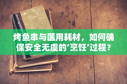 烤鱼串与医用耗材，如何确保安全无虞的‘烹饪’过程？