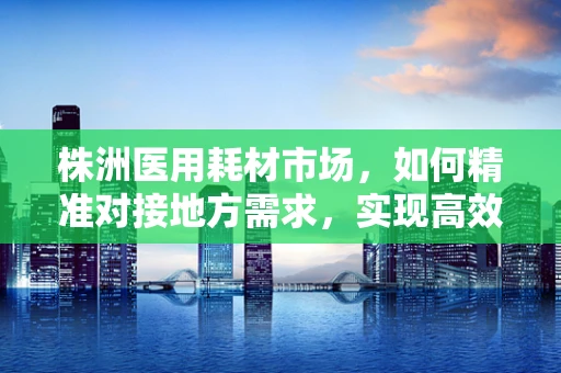 株洲医用耗材市场，如何精准对接地方需求，实现高效供应？