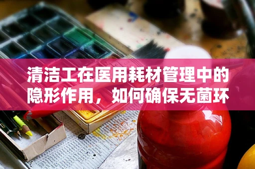 清洁工在医用耗材管理中的隐形作用，如何确保无菌环境的‘幕后英雄’？