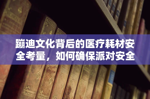 蹦迪文化背后的医疗耗材安全考量，如何确保派对安全无虞？